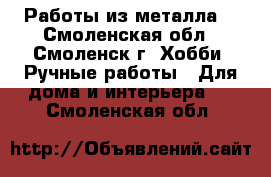 Работы из металла. - Смоленская обл., Смоленск г. Хобби. Ручные работы » Для дома и интерьера   . Смоленская обл.
